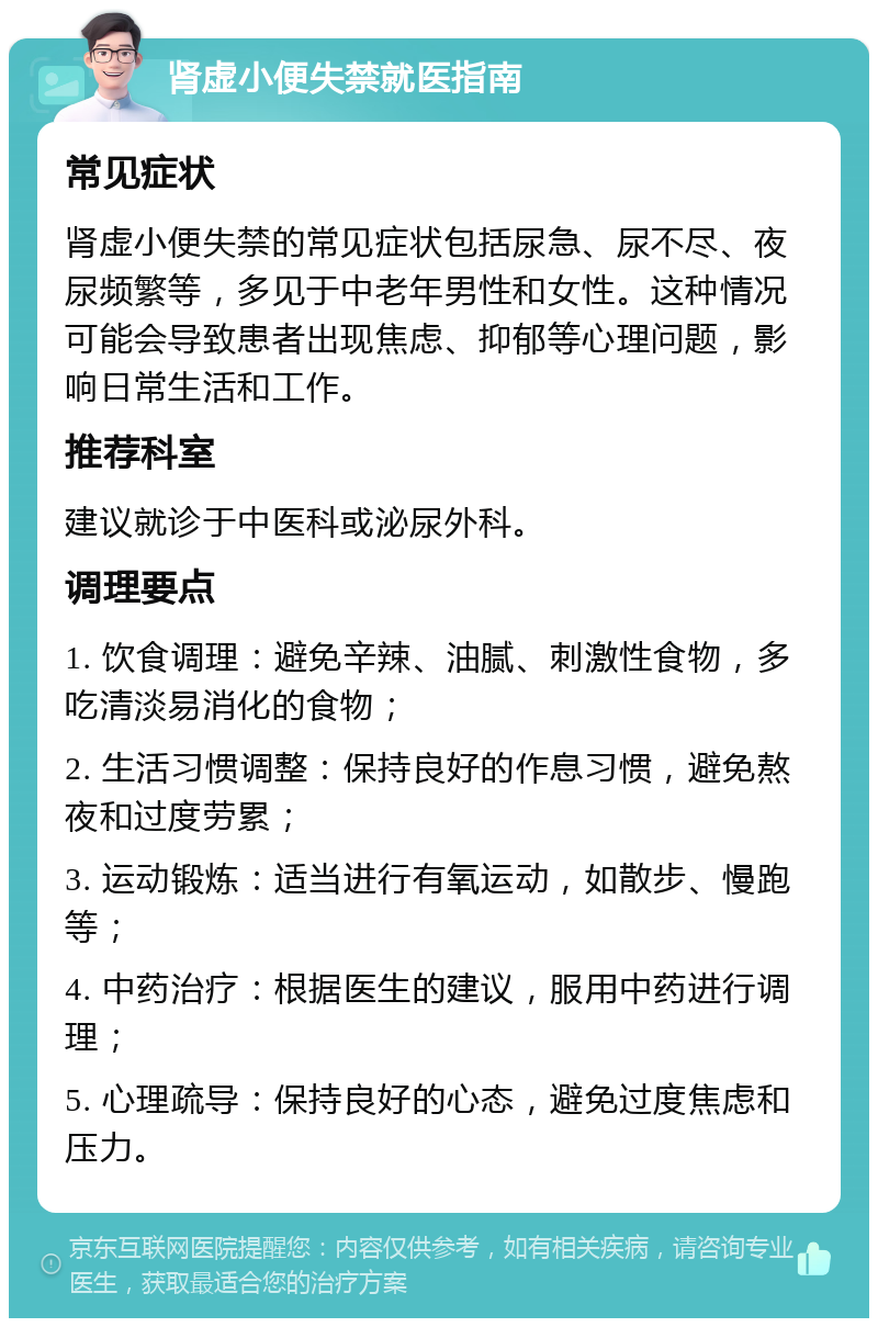 肾虚小便失禁就医指南 常见症状 肾虚小便失禁的常见症状包括尿急、尿不尽、夜尿频繁等，多见于中老年男性和女性。这种情况可能会导致患者出现焦虑、抑郁等心理问题，影响日常生活和工作。 推荐科室 建议就诊于中医科或泌尿外科。 调理要点 1. 饮食调理：避免辛辣、油腻、刺激性食物，多吃清淡易消化的食物； 2. 生活习惯调整：保持良好的作息习惯，避免熬夜和过度劳累； 3. 运动锻炼：适当进行有氧运动，如散步、慢跑等； 4. 中药治疗：根据医生的建议，服用中药进行调理； 5. 心理疏导：保持良好的心态，避免过度焦虑和压力。