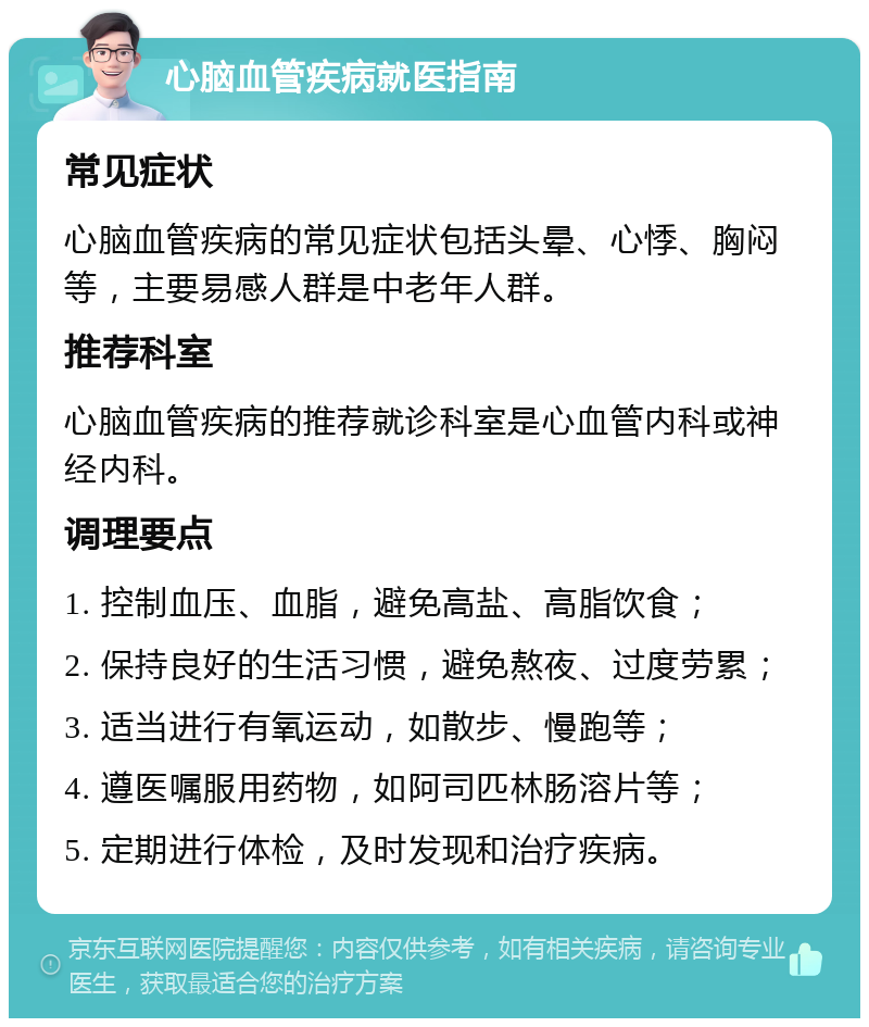 心脑血管疾病就医指南 常见症状 心脑血管疾病的常见症状包括头晕、心悸、胸闷等，主要易感人群是中老年人群。 推荐科室 心脑血管疾病的推荐就诊科室是心血管内科或神经内科。 调理要点 1. 控制血压、血脂，避免高盐、高脂饮食； 2. 保持良好的生活习惯，避免熬夜、过度劳累； 3. 适当进行有氧运动，如散步、慢跑等； 4. 遵医嘱服用药物，如阿司匹林肠溶片等； 5. 定期进行体检，及时发现和治疗疾病。