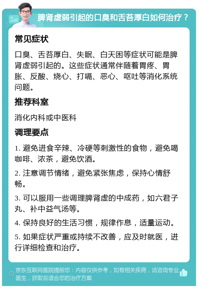 脾肾虚弱引起的口臭和舌苔厚白如何治疗？ 常见症状 口臭、舌苔厚白、失眠、白天困等症状可能是脾肾虚弱引起的。这些症状通常伴随着胃疼、胃胀、反酸、烧心、打嗝、恶心、呕吐等消化系统问题。 推荐科室 消化内科或中医科 调理要点 1. 避免进食辛辣、冷硬等刺激性的食物，避免喝咖啡、浓茶，避免饮酒。 2. 注意调节情绪，避免紧张焦虑，保持心情舒畅。 3. 可以服用一些调理脾肾虚的中成药，如六君子丸、补中益气汤等。 4. 保持良好的生活习惯，规律作息，适量运动。 5. 如果症状严重或持续不改善，应及时就医，进行详细检查和治疗。