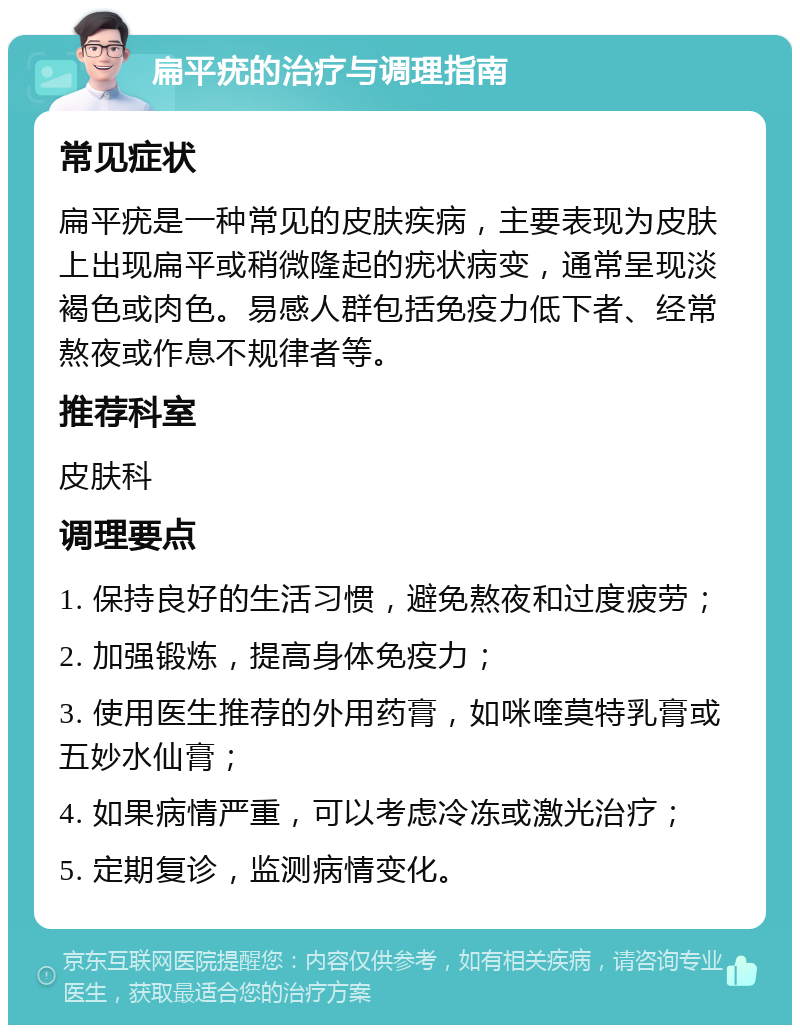 扁平疣的治疗与调理指南 常见症状 扁平疣是一种常见的皮肤疾病，主要表现为皮肤上出现扁平或稍微隆起的疣状病变，通常呈现淡褐色或肉色。易感人群包括免疫力低下者、经常熬夜或作息不规律者等。 推荐科室 皮肤科 调理要点 1. 保持良好的生活习惯，避免熬夜和过度疲劳； 2. 加强锻炼，提高身体免疫力； 3. 使用医生推荐的外用药膏，如咪喹莫特乳膏或五妙水仙膏； 4. 如果病情严重，可以考虑冷冻或激光治疗； 5. 定期复诊，监测病情变化。