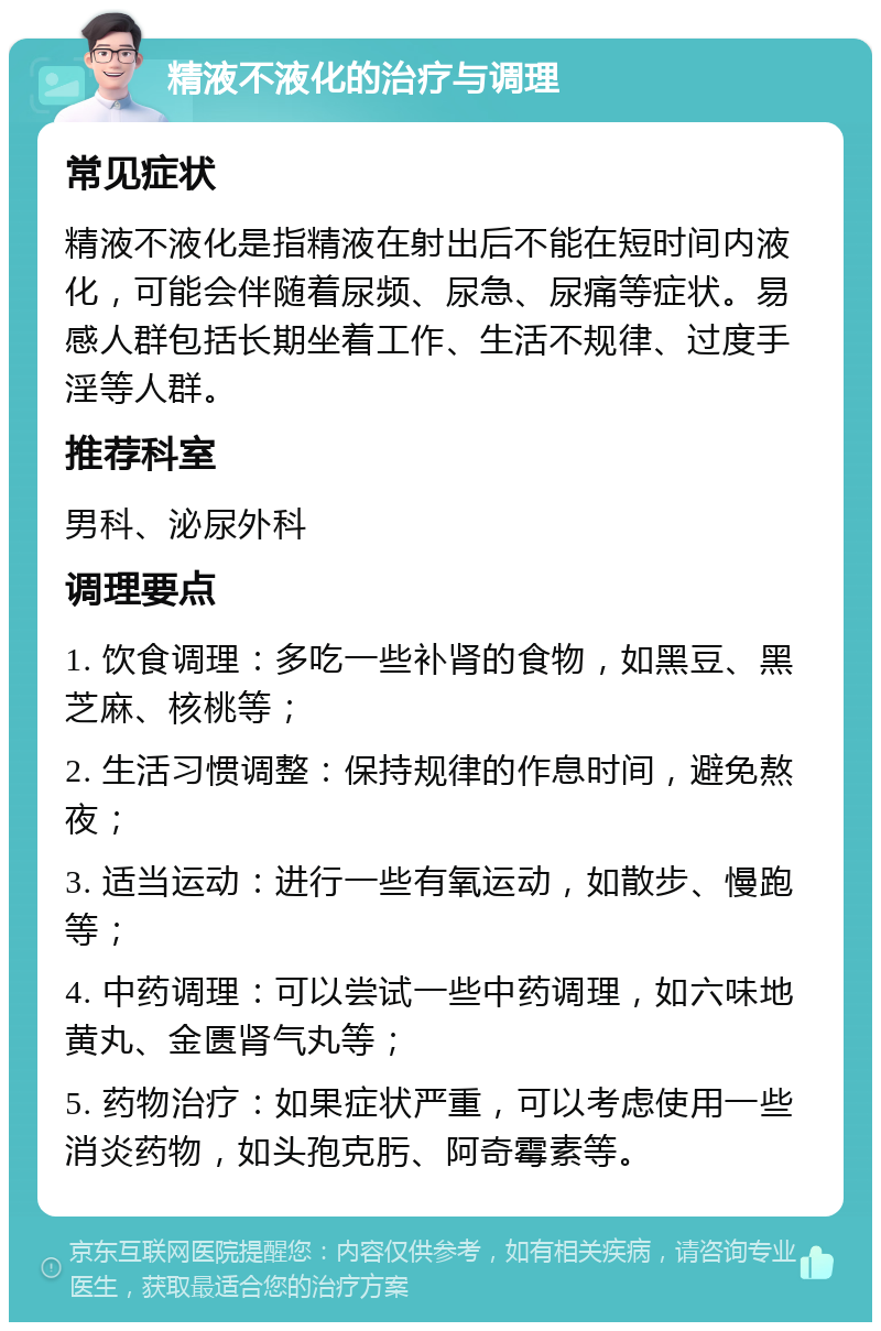 精液不液化的治疗与调理 常见症状 精液不液化是指精液在射出后不能在短时间内液化，可能会伴随着尿频、尿急、尿痛等症状。易感人群包括长期坐着工作、生活不规律、过度手淫等人群。 推荐科室 男科、泌尿外科 调理要点 1. 饮食调理：多吃一些补肾的食物，如黑豆、黑芝麻、核桃等； 2. 生活习惯调整：保持规律的作息时间，避免熬夜； 3. 适当运动：进行一些有氧运动，如散步、慢跑等； 4. 中药调理：可以尝试一些中药调理，如六味地黄丸、金匮肾气丸等； 5. 药物治疗：如果症状严重，可以考虑使用一些消炎药物，如头孢克肟、阿奇霉素等。