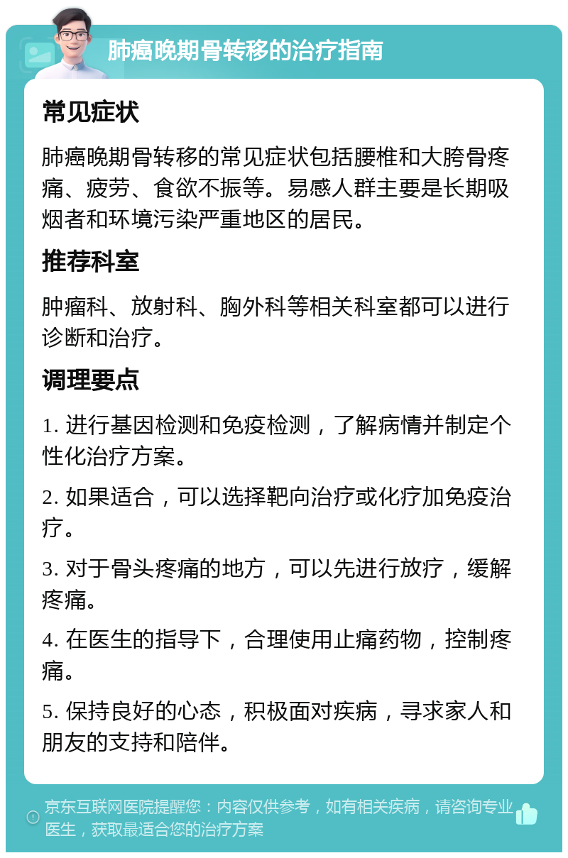 肺癌晚期骨转移的治疗指南 常见症状 肺癌晚期骨转移的常见症状包括腰椎和大胯骨疼痛、疲劳、食欲不振等。易感人群主要是长期吸烟者和环境污染严重地区的居民。 推荐科室 肿瘤科、放射科、胸外科等相关科室都可以进行诊断和治疗。 调理要点 1. 进行基因检测和免疫检测，了解病情并制定个性化治疗方案。 2. 如果适合，可以选择靶向治疗或化疗加免疫治疗。 3. 对于骨头疼痛的地方，可以先进行放疗，缓解疼痛。 4. 在医生的指导下，合理使用止痛药物，控制疼痛。 5. 保持良好的心态，积极面对疾病，寻求家人和朋友的支持和陪伴。