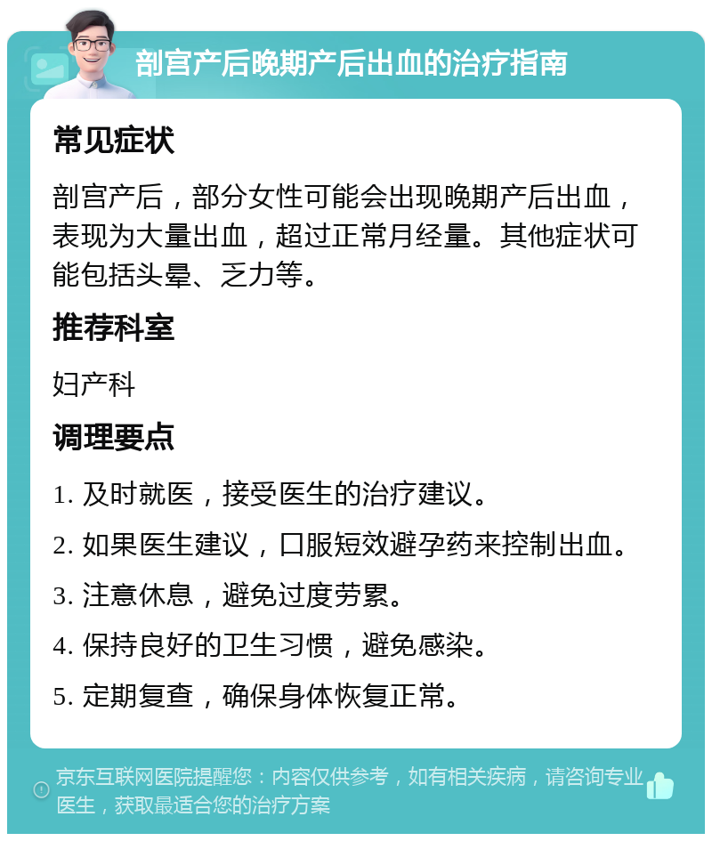 剖宫产后晚期产后出血的治疗指南 常见症状 剖宫产后，部分女性可能会出现晚期产后出血，表现为大量出血，超过正常月经量。其他症状可能包括头晕、乏力等。 推荐科室 妇产科 调理要点 1. 及时就医，接受医生的治疗建议。 2. 如果医生建议，口服短效避孕药来控制出血。 3. 注意休息，避免过度劳累。 4. 保持良好的卫生习惯，避免感染。 5. 定期复查，确保身体恢复正常。