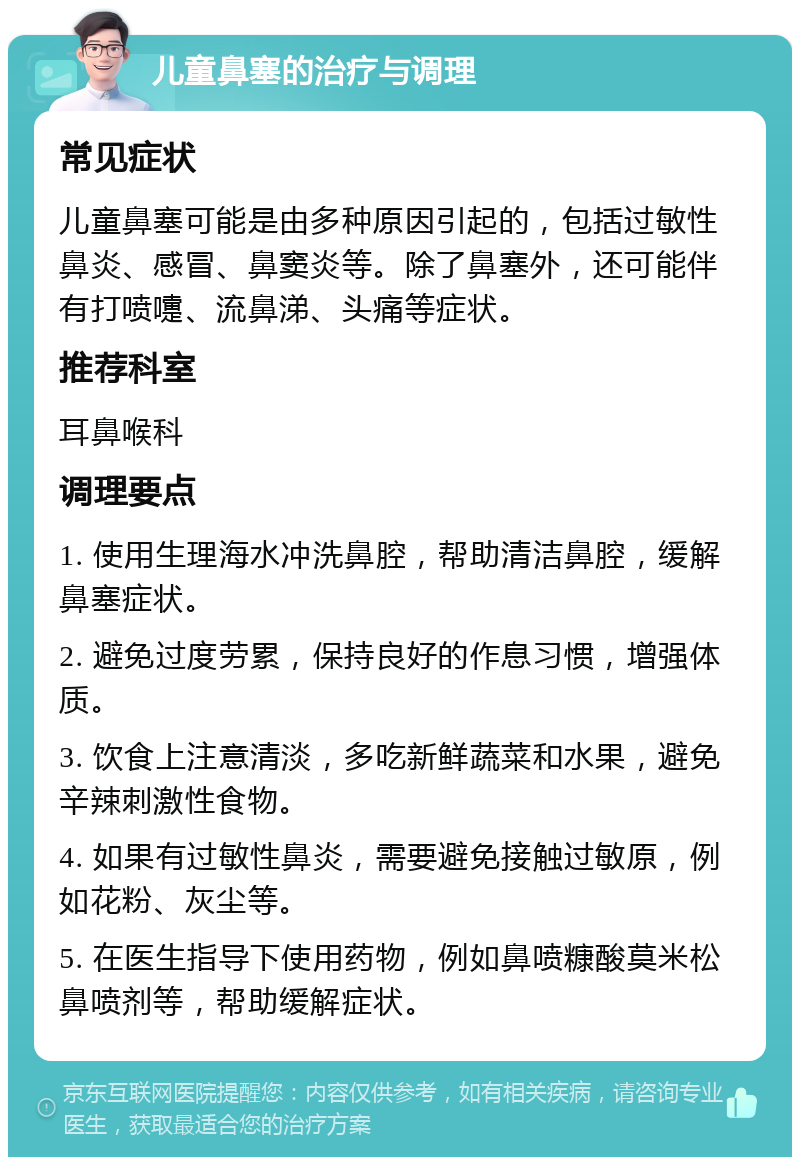 儿童鼻塞的治疗与调理 常见症状 儿童鼻塞可能是由多种原因引起的，包括过敏性鼻炎、感冒、鼻窦炎等。除了鼻塞外，还可能伴有打喷嚏、流鼻涕、头痛等症状。 推荐科室 耳鼻喉科 调理要点 1. 使用生理海水冲洗鼻腔，帮助清洁鼻腔，缓解鼻塞症状。 2. 避免过度劳累，保持良好的作息习惯，增强体质。 3. 饮食上注意清淡，多吃新鲜蔬菜和水果，避免辛辣刺激性食物。 4. 如果有过敏性鼻炎，需要避免接触过敏原，例如花粉、灰尘等。 5. 在医生指导下使用药物，例如鼻喷糠酸莫米松鼻喷剂等，帮助缓解症状。