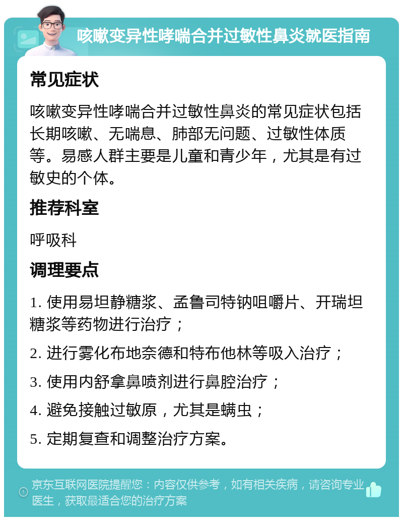 咳嗽变异性哮喘合并过敏性鼻炎就医指南 常见症状 咳嗽变异性哮喘合并过敏性鼻炎的常见症状包括长期咳嗽、无喘息、肺部无问题、过敏性体质等。易感人群主要是儿童和青少年，尤其是有过敏史的个体。 推荐科室 呼吸科 调理要点 1. 使用易坦静糖浆、孟鲁司特钠咀嚼片、开瑞坦糖浆等药物进行治疗； 2. 进行雾化布地奈德和特布他林等吸入治疗； 3. 使用内舒拿鼻喷剂进行鼻腔治疗； 4. 避免接触过敏原，尤其是螨虫； 5. 定期复查和调整治疗方案。