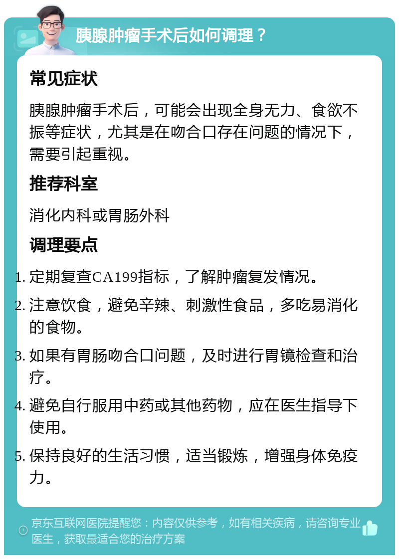 胰腺肿瘤手术后如何调理？ 常见症状 胰腺肿瘤手术后，可能会出现全身无力、食欲不振等症状，尤其是在吻合口存在问题的情况下，需要引起重视。 推荐科室 消化内科或胃肠外科 调理要点 定期复查CA199指标，了解肿瘤复发情况。 注意饮食，避免辛辣、刺激性食品，多吃易消化的食物。 如果有胃肠吻合口问题，及时进行胃镜检查和治疗。 避免自行服用中药或其他药物，应在医生指导下使用。 保持良好的生活习惯，适当锻炼，增强身体免疫力。