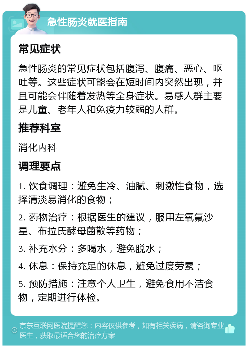 急性肠炎就医指南 常见症状 急性肠炎的常见症状包括腹泻、腹痛、恶心、呕吐等。这些症状可能会在短时间内突然出现，并且可能会伴随着发热等全身症状。易感人群主要是儿童、老年人和免疫力较弱的人群。 推荐科室 消化内科 调理要点 1. 饮食调理：避免生冷、油腻、刺激性食物，选择清淡易消化的食物； 2. 药物治疗：根据医生的建议，服用左氧氟沙星、布拉氏酵母菌散等药物； 3. 补充水分：多喝水，避免脱水； 4. 休息：保持充足的休息，避免过度劳累； 5. 预防措施：注意个人卫生，避免食用不洁食物，定期进行体检。