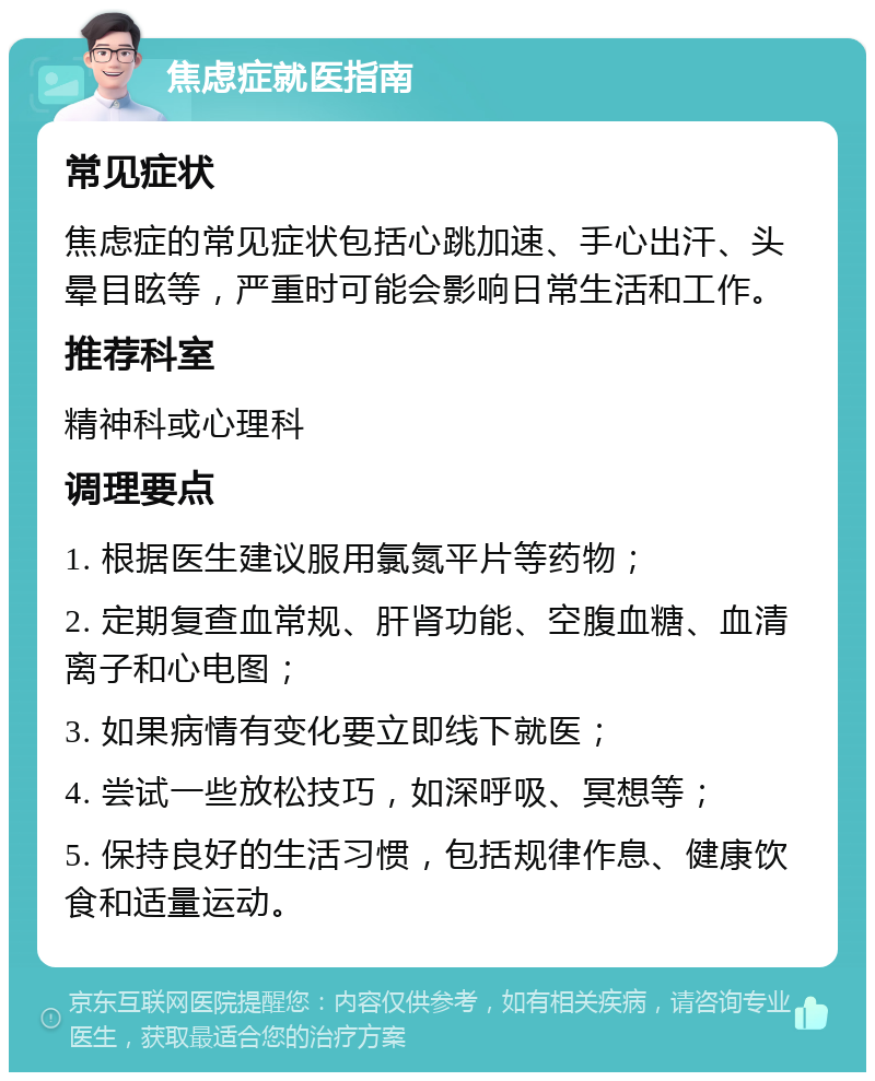 焦虑症就医指南 常见症状 焦虑症的常见症状包括心跳加速、手心出汗、头晕目眩等，严重时可能会影响日常生活和工作。 推荐科室 精神科或心理科 调理要点 1. 根据医生建议服用氯氮平片等药物； 2. 定期复查血常规、肝肾功能、空腹血糖、血清离子和心电图； 3. 如果病情有变化要立即线下就医； 4. 尝试一些放松技巧，如深呼吸、冥想等； 5. 保持良好的生活习惯，包括规律作息、健康饮食和适量运动。