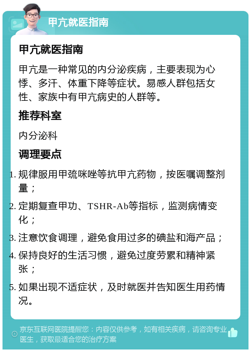 甲亢就医指南 甲亢就医指南 甲亢是一种常见的内分泌疾病，主要表现为心悸、多汗、体重下降等症状。易感人群包括女性、家族中有甲亢病史的人群等。 推荐科室 内分泌科 调理要点 规律服用甲巯咪唑等抗甲亢药物，按医嘱调整剂量； 定期复查甲功、TSHR-Ab等指标，监测病情变化； 注意饮食调理，避免食用过多的碘盐和海产品； 保持良好的生活习惯，避免过度劳累和精神紧张； 如果出现不适症状，及时就医并告知医生用药情况。