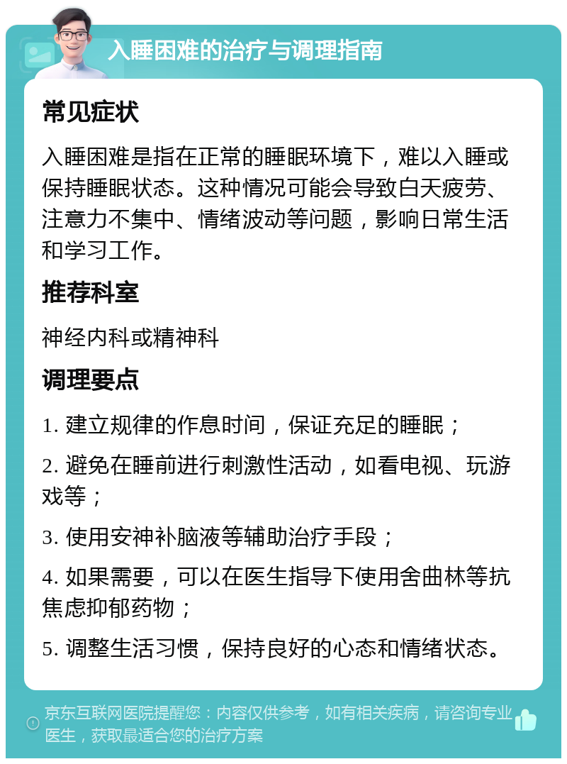 入睡困难的治疗与调理指南 常见症状 入睡困难是指在正常的睡眠环境下，难以入睡或保持睡眠状态。这种情况可能会导致白天疲劳、注意力不集中、情绪波动等问题，影响日常生活和学习工作。 推荐科室 神经内科或精神科 调理要点 1. 建立规律的作息时间，保证充足的睡眠； 2. 避免在睡前进行刺激性活动，如看电视、玩游戏等； 3. 使用安神补脑液等辅助治疗手段； 4. 如果需要，可以在医生指导下使用舍曲林等抗焦虑抑郁药物； 5. 调整生活习惯，保持良好的心态和情绪状态。