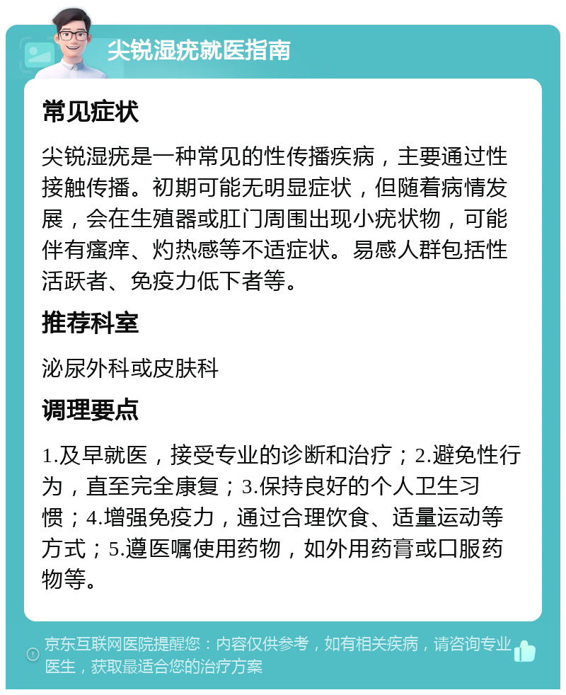 尖锐湿疣就医指南 常见症状 尖锐湿疣是一种常见的性传播疾病，主要通过性接触传播。初期可能无明显症状，但随着病情发展，会在生殖器或肛门周围出现小疣状物，可能伴有瘙痒、灼热感等不适症状。易感人群包括性活跃者、免疫力低下者等。 推荐科室 泌尿外科或皮肤科 调理要点 1.及早就医，接受专业的诊断和治疗；2.避免性行为，直至完全康复；3.保持良好的个人卫生习惯；4.增强免疫力，通过合理饮食、适量运动等方式；5.遵医嘱使用药物，如外用药膏或口服药物等。