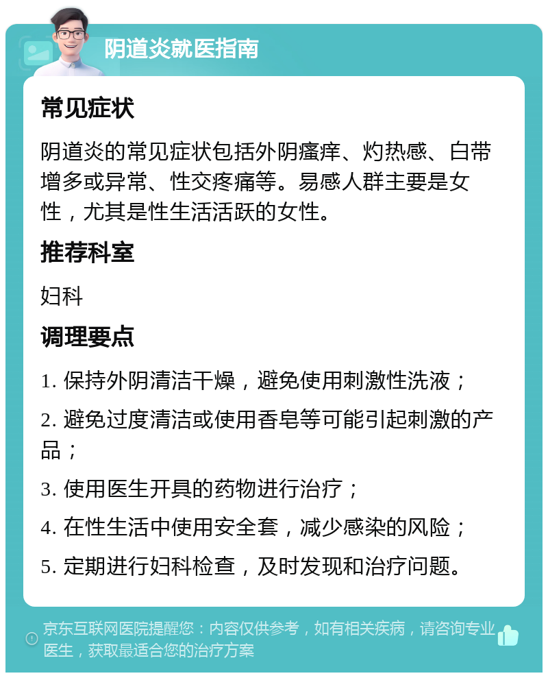 阴道炎就医指南 常见症状 阴道炎的常见症状包括外阴瘙痒、灼热感、白带增多或异常、性交疼痛等。易感人群主要是女性，尤其是性生活活跃的女性。 推荐科室 妇科 调理要点 1. 保持外阴清洁干燥，避免使用刺激性洗液； 2. 避免过度清洁或使用香皂等可能引起刺激的产品； 3. 使用医生开具的药物进行治疗； 4. 在性生活中使用安全套，减少感染的风险； 5. 定期进行妇科检查，及时发现和治疗问题。