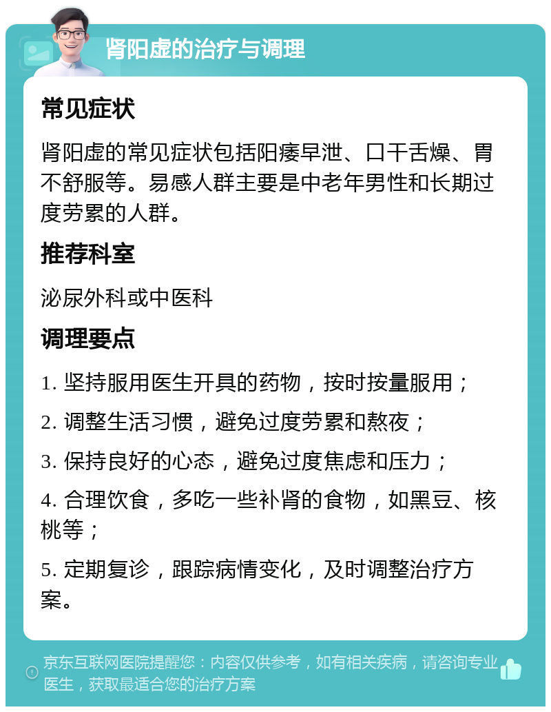 肾阳虚的治疗与调理 常见症状 肾阳虚的常见症状包括阳痿早泄、口干舌燥、胃不舒服等。易感人群主要是中老年男性和长期过度劳累的人群。 推荐科室 泌尿外科或中医科 调理要点 1. 坚持服用医生开具的药物，按时按量服用； 2. 调整生活习惯，避免过度劳累和熬夜； 3. 保持良好的心态，避免过度焦虑和压力； 4. 合理饮食，多吃一些补肾的食物，如黑豆、核桃等； 5. 定期复诊，跟踪病情变化，及时调整治疗方案。