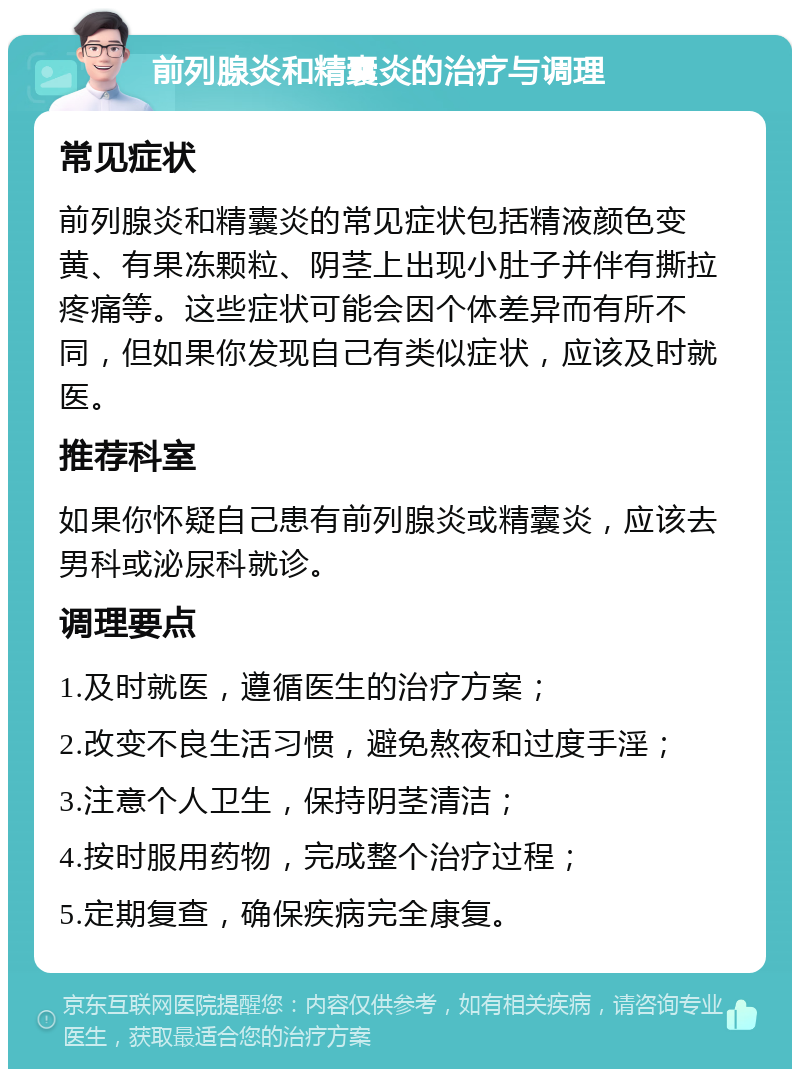 前列腺炎和精囊炎的治疗与调理 常见症状 前列腺炎和精囊炎的常见症状包括精液颜色变黄、有果冻颗粒、阴茎上出现小肚子并伴有撕拉疼痛等。这些症状可能会因个体差异而有所不同，但如果你发现自己有类似症状，应该及时就医。 推荐科室 如果你怀疑自己患有前列腺炎或精囊炎，应该去男科或泌尿科就诊。 调理要点 1.及时就医，遵循医生的治疗方案； 2.改变不良生活习惯，避免熬夜和过度手淫； 3.注意个人卫生，保持阴茎清洁； 4.按时服用药物，完成整个治疗过程； 5.定期复查，确保疾病完全康复。