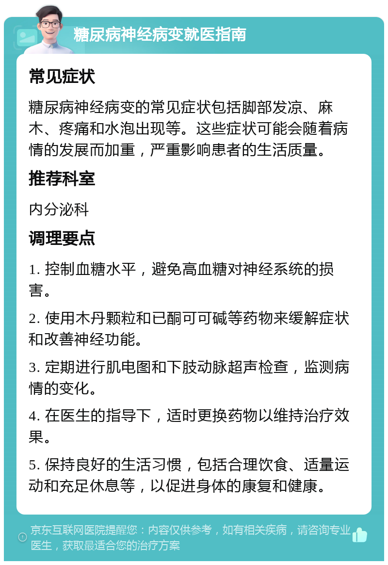 糖尿病神经病变就医指南 常见症状 糖尿病神经病变的常见症状包括脚部发凉、麻木、疼痛和水泡出现等。这些症状可能会随着病情的发展而加重，严重影响患者的生活质量。 推荐科室 内分泌科 调理要点 1. 控制血糖水平，避免高血糖对神经系统的损害。 2. 使用木丹颗粒和已酮可可碱等药物来缓解症状和改善神经功能。 3. 定期进行肌电图和下肢动脉超声检查，监测病情的变化。 4. 在医生的指导下，适时更换药物以维持治疗效果。 5. 保持良好的生活习惯，包括合理饮食、适量运动和充足休息等，以促进身体的康复和健康。