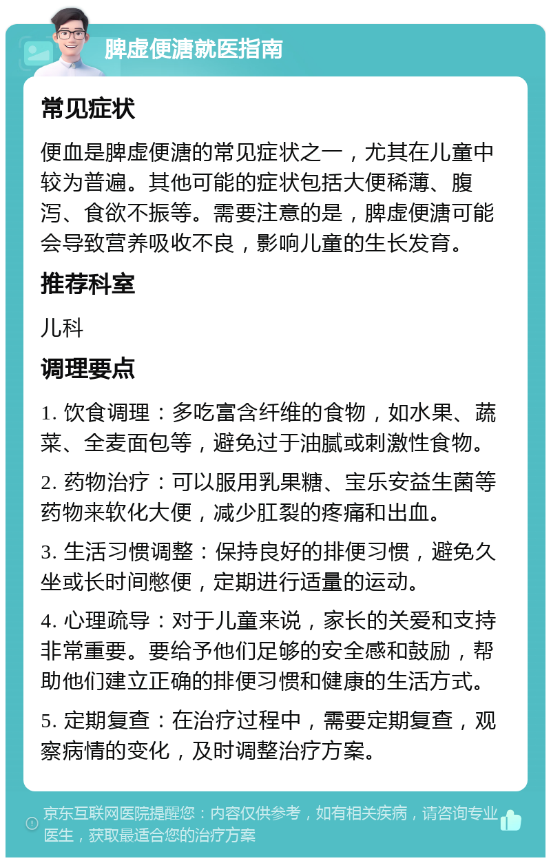 脾虚便溏就医指南 常见症状 便血是脾虚便溏的常见症状之一，尤其在儿童中较为普遍。其他可能的症状包括大便稀薄、腹泻、食欲不振等。需要注意的是，脾虚便溏可能会导致营养吸收不良，影响儿童的生长发育。 推荐科室 儿科 调理要点 1. 饮食调理：多吃富含纤维的食物，如水果、蔬菜、全麦面包等，避免过于油腻或刺激性食物。 2. 药物治疗：可以服用乳果糖、宝乐安益生菌等药物来软化大便，减少肛裂的疼痛和出血。 3. 生活习惯调整：保持良好的排便习惯，避免久坐或长时间憋便，定期进行适量的运动。 4. 心理疏导：对于儿童来说，家长的关爱和支持非常重要。要给予他们足够的安全感和鼓励，帮助他们建立正确的排便习惯和健康的生活方式。 5. 定期复查：在治疗过程中，需要定期复查，观察病情的变化，及时调整治疗方案。