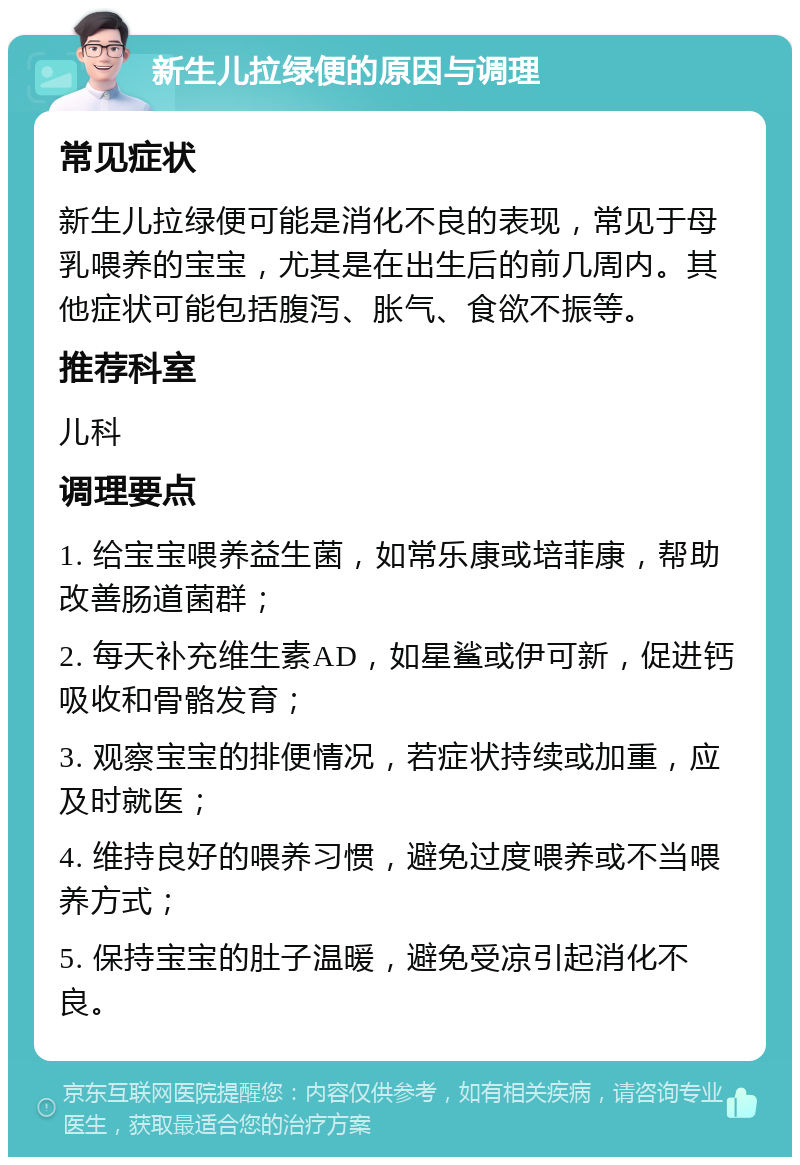 新生儿拉绿便的原因与调理 常见症状 新生儿拉绿便可能是消化不良的表现，常见于母乳喂养的宝宝，尤其是在出生后的前几周内。其他症状可能包括腹泻、胀气、食欲不振等。 推荐科室 儿科 调理要点 1. 给宝宝喂养益生菌，如常乐康或培菲康，帮助改善肠道菌群； 2. 每天补充维生素AD，如星鲨或伊可新，促进钙吸收和骨骼发育； 3. 观察宝宝的排便情况，若症状持续或加重，应及时就医； 4. 维持良好的喂养习惯，避免过度喂养或不当喂养方式； 5. 保持宝宝的肚子温暖，避免受凉引起消化不良。