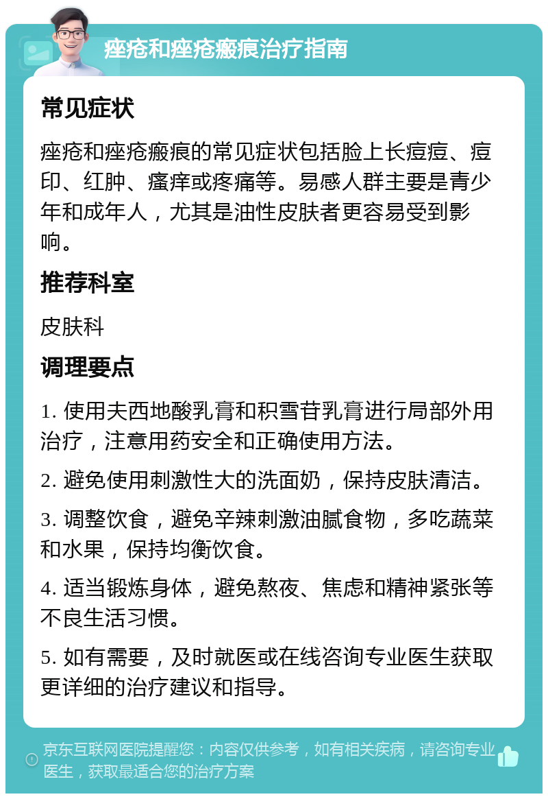 痤疮和痤疮瘢痕治疗指南 常见症状 痤疮和痤疮瘢痕的常见症状包括脸上长痘痘、痘印、红肿、瘙痒或疼痛等。易感人群主要是青少年和成年人，尤其是油性皮肤者更容易受到影响。 推荐科室 皮肤科 调理要点 1. 使用夫西地酸乳膏和积雪苷乳膏进行局部外用治疗，注意用药安全和正确使用方法。 2. 避免使用刺激性大的洗面奶，保持皮肤清洁。 3. 调整饮食，避免辛辣刺激油腻食物，多吃蔬菜和水果，保持均衡饮食。 4. 适当锻炼身体，避免熬夜、焦虑和精神紧张等不良生活习惯。 5. 如有需要，及时就医或在线咨询专业医生获取更详细的治疗建议和指导。