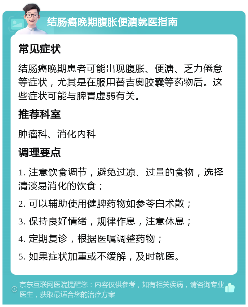 结肠癌晚期腹胀便溏就医指南 常见症状 结肠癌晚期患者可能出现腹胀、便溏、乏力倦怠等症状，尤其是在服用替吉奥胶囊等药物后。这些症状可能与脾胃虚弱有关。 推荐科室 肿瘤科、消化内科 调理要点 1. 注意饮食调节，避免过凉、过量的食物，选择清淡易消化的饮食； 2. 可以辅助使用健脾药物如参苓白术散； 3. 保持良好情绪，规律作息，注意休息； 4. 定期复诊，根据医嘱调整药物； 5. 如果症状加重或不缓解，及时就医。