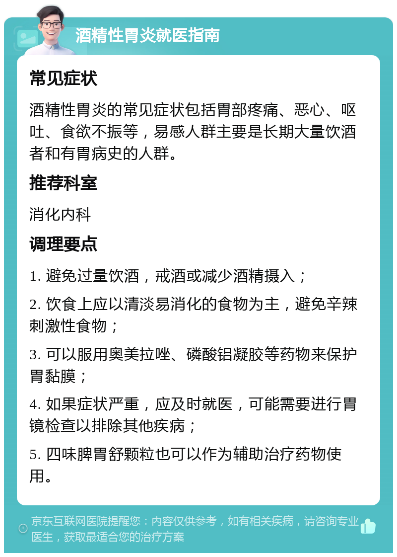 酒精性胃炎就医指南 常见症状 酒精性胃炎的常见症状包括胃部疼痛、恶心、呕吐、食欲不振等，易感人群主要是长期大量饮酒者和有胃病史的人群。 推荐科室 消化内科 调理要点 1. 避免过量饮酒，戒酒或减少酒精摄入； 2. 饮食上应以清淡易消化的食物为主，避免辛辣刺激性食物； 3. 可以服用奥美拉唑、磷酸铝凝胶等药物来保护胃黏膜； 4. 如果症状严重，应及时就医，可能需要进行胃镜检查以排除其他疾病； 5. 四味脾胃舒颗粒也可以作为辅助治疗药物使用。