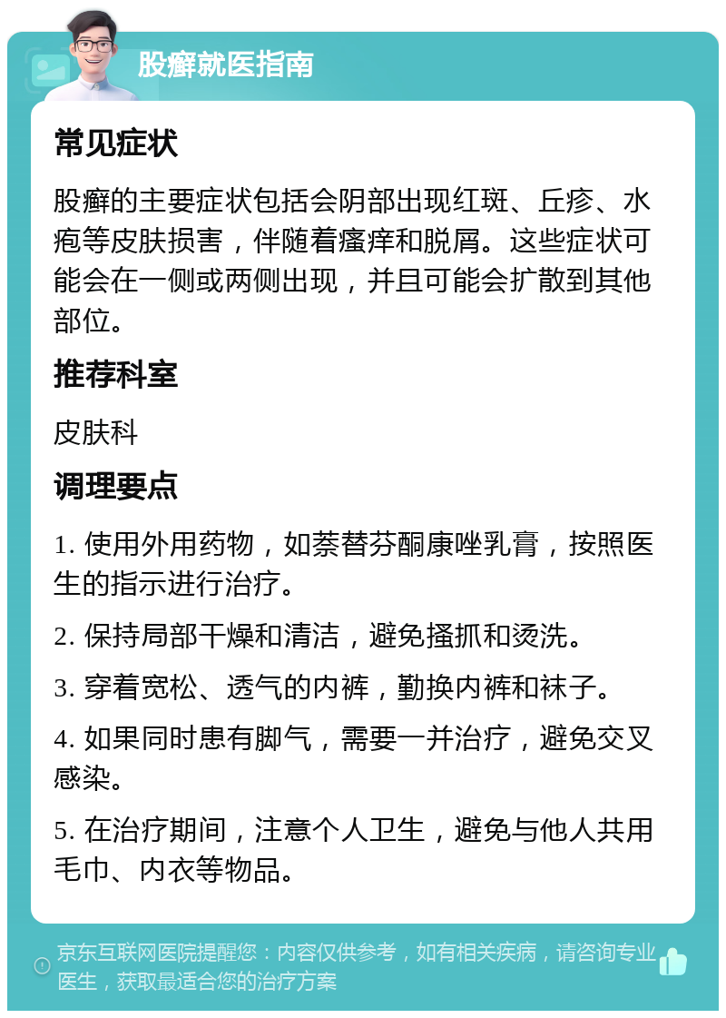 股癣就医指南 常见症状 股癣的主要症状包括会阴部出现红斑、丘疹、水疱等皮肤损害，伴随着瘙痒和脱屑。这些症状可能会在一侧或两侧出现，并且可能会扩散到其他部位。 推荐科室 皮肤科 调理要点 1. 使用外用药物，如萘替芬酮康唑乳膏，按照医生的指示进行治疗。 2. 保持局部干燥和清洁，避免搔抓和烫洗。 3. 穿着宽松、透气的内裤，勤换内裤和袜子。 4. 如果同时患有脚气，需要一并治疗，避免交叉感染。 5. 在治疗期间，注意个人卫生，避免与他人共用毛巾、内衣等物品。