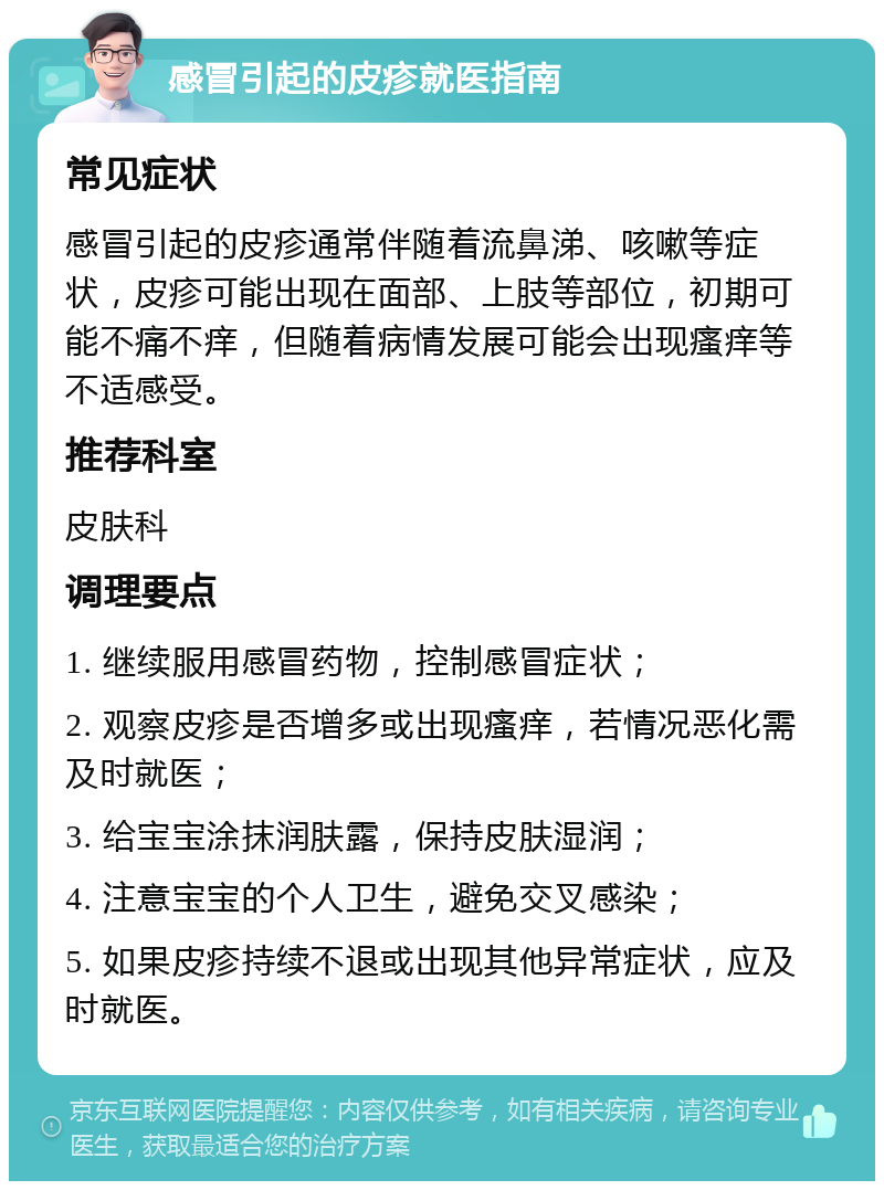 感冒引起的皮疹就医指南 常见症状 感冒引起的皮疹通常伴随着流鼻涕、咳嗽等症状，皮疹可能出现在面部、上肢等部位，初期可能不痛不痒，但随着病情发展可能会出现瘙痒等不适感受。 推荐科室 皮肤科 调理要点 1. 继续服用感冒药物，控制感冒症状； 2. 观察皮疹是否增多或出现瘙痒，若情况恶化需及时就医； 3. 给宝宝涂抹润肤露，保持皮肤湿润； 4. 注意宝宝的个人卫生，避免交叉感染； 5. 如果皮疹持续不退或出现其他异常症状，应及时就医。