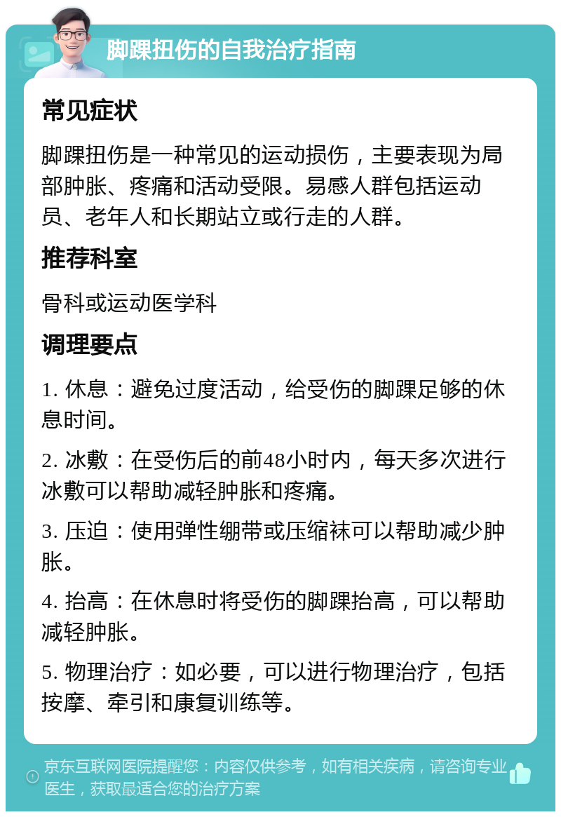 脚踝扭伤的自我治疗指南 常见症状 脚踝扭伤是一种常见的运动损伤，主要表现为局部肿胀、疼痛和活动受限。易感人群包括运动员、老年人和长期站立或行走的人群。 推荐科室 骨科或运动医学科 调理要点 1. 休息：避免过度活动，给受伤的脚踝足够的休息时间。 2. 冰敷：在受伤后的前48小时内，每天多次进行冰敷可以帮助减轻肿胀和疼痛。 3. 压迫：使用弹性绷带或压缩袜可以帮助减少肿胀。 4. 抬高：在休息时将受伤的脚踝抬高，可以帮助减轻肿胀。 5. 物理治疗：如必要，可以进行物理治疗，包括按摩、牵引和康复训练等。