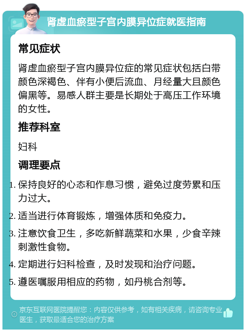 肾虚血瘀型子宫内膜异位症就医指南 常见症状 肾虚血瘀型子宫内膜异位症的常见症状包括白带颜色深褐色、伴有小便后流血、月经量大且颜色偏黑等。易感人群主要是长期处于高压工作环境的女性。 推荐科室 妇科 调理要点 保持良好的心态和作息习惯，避免过度劳累和压力过大。 适当进行体育锻炼，增强体质和免疫力。 注意饮食卫生，多吃新鲜蔬菜和水果，少食辛辣刺激性食物。 定期进行妇科检查，及时发现和治疗问题。 遵医嘱服用相应的药物，如丹桃合剂等。