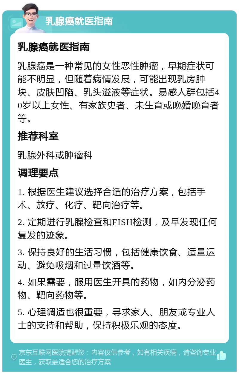 乳腺癌就医指南 乳腺癌就医指南 乳腺癌是一种常见的女性恶性肿瘤，早期症状可能不明显，但随着病情发展，可能出现乳房肿块、皮肤凹陷、乳头溢液等症状。易感人群包括40岁以上女性、有家族史者、未生育或晚婚晚育者等。 推荐科室 乳腺外科或肿瘤科 调理要点 1. 根据医生建议选择合适的治疗方案，包括手术、放疗、化疗、靶向治疗等。 2. 定期进行乳腺检查和FISH检测，及早发现任何复发的迹象。 3. 保持良好的生活习惯，包括健康饮食、适量运动、避免吸烟和过量饮酒等。 4. 如果需要，服用医生开具的药物，如内分泌药物、靶向药物等。 5. 心理调适也很重要，寻求家人、朋友或专业人士的支持和帮助，保持积极乐观的态度。