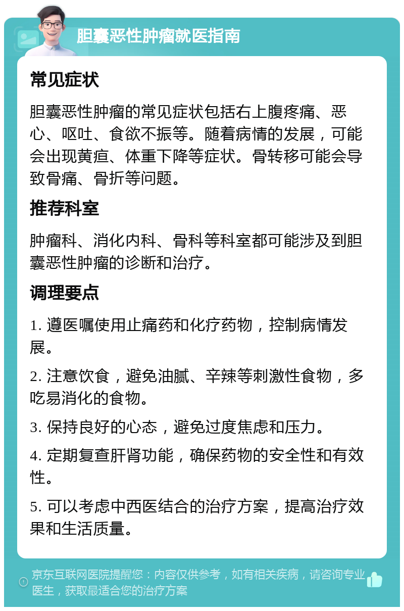 胆囊恶性肿瘤就医指南 常见症状 胆囊恶性肿瘤的常见症状包括右上腹疼痛、恶心、呕吐、食欲不振等。随着病情的发展，可能会出现黄疸、体重下降等症状。骨转移可能会导致骨痛、骨折等问题。 推荐科室 肿瘤科、消化内科、骨科等科室都可能涉及到胆囊恶性肿瘤的诊断和治疗。 调理要点 1. 遵医嘱使用止痛药和化疗药物，控制病情发展。 2. 注意饮食，避免油腻、辛辣等刺激性食物，多吃易消化的食物。 3. 保持良好的心态，避免过度焦虑和压力。 4. 定期复查肝肾功能，确保药物的安全性和有效性。 5. 可以考虑中西医结合的治疗方案，提高治疗效果和生活质量。