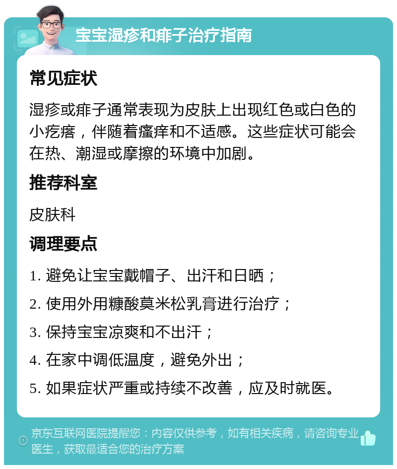 宝宝湿疹和痱子治疗指南 常见症状 湿疹或痱子通常表现为皮肤上出现红色或白色的小疙瘩，伴随着瘙痒和不适感。这些症状可能会在热、潮湿或摩擦的环境中加剧。 推荐科室 皮肤科 调理要点 1. 避免让宝宝戴帽子、出汗和日晒； 2. 使用外用糠酸莫米松乳膏进行治疗； 3. 保持宝宝凉爽和不出汗； 4. 在家中调低温度，避免外出； 5. 如果症状严重或持续不改善，应及时就医。