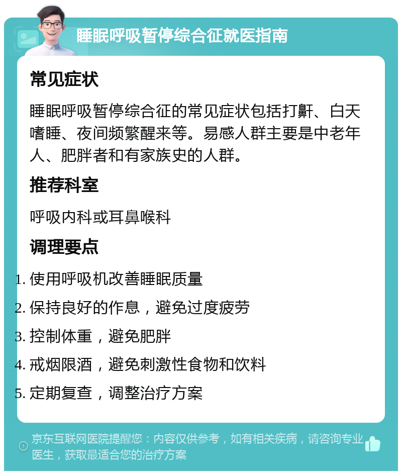 睡眠呼吸暂停综合征就医指南 常见症状 睡眠呼吸暂停综合征的常见症状包括打鼾、白天嗜睡、夜间频繁醒来等。易感人群主要是中老年人、肥胖者和有家族史的人群。 推荐科室 呼吸内科或耳鼻喉科 调理要点 使用呼吸机改善睡眠质量 保持良好的作息，避免过度疲劳 控制体重，避免肥胖 戒烟限酒，避免刺激性食物和饮料 定期复查，调整治疗方案