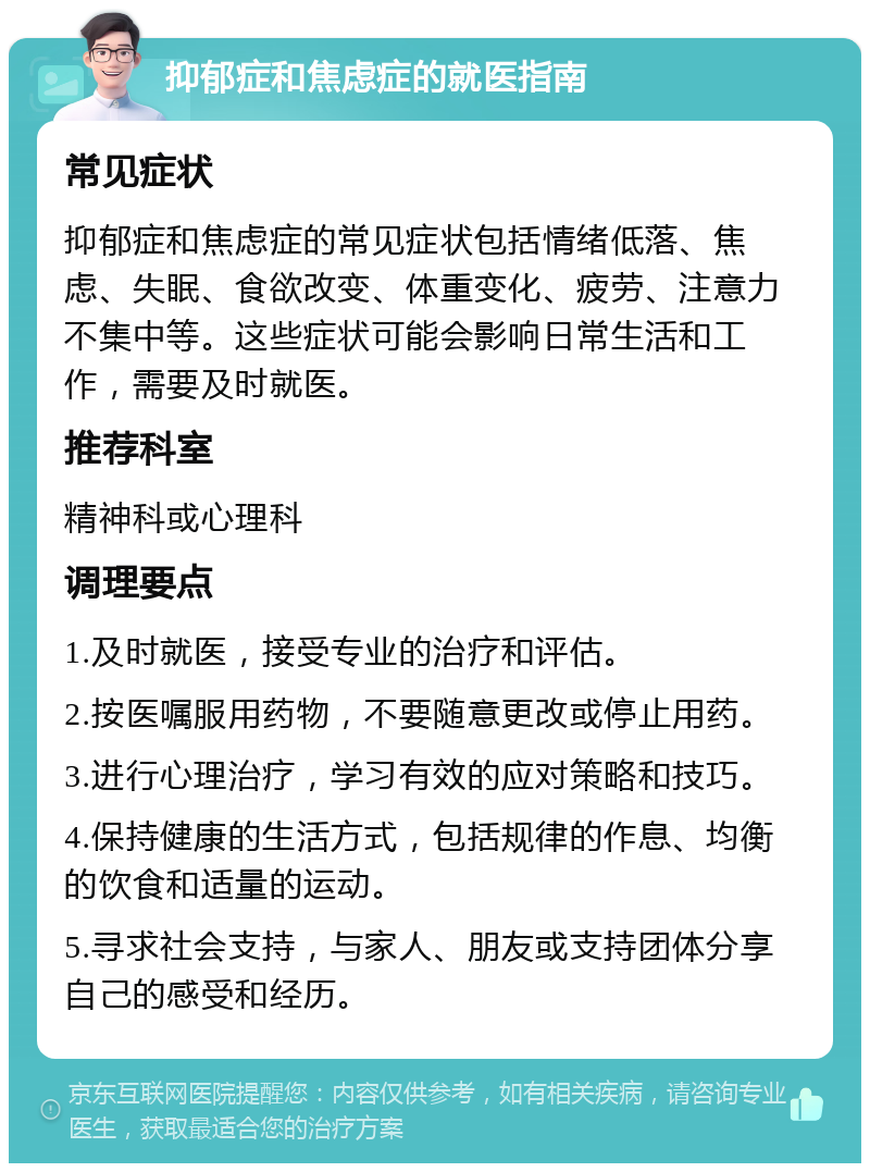 抑郁症和焦虑症的就医指南 常见症状 抑郁症和焦虑症的常见症状包括情绪低落、焦虑、失眠、食欲改变、体重变化、疲劳、注意力不集中等。这些症状可能会影响日常生活和工作，需要及时就医。 推荐科室 精神科或心理科 调理要点 1.及时就医，接受专业的治疗和评估。 2.按医嘱服用药物，不要随意更改或停止用药。 3.进行心理治疗，学习有效的应对策略和技巧。 4.保持健康的生活方式，包括规律的作息、均衡的饮食和适量的运动。 5.寻求社会支持，与家人、朋友或支持团体分享自己的感受和经历。