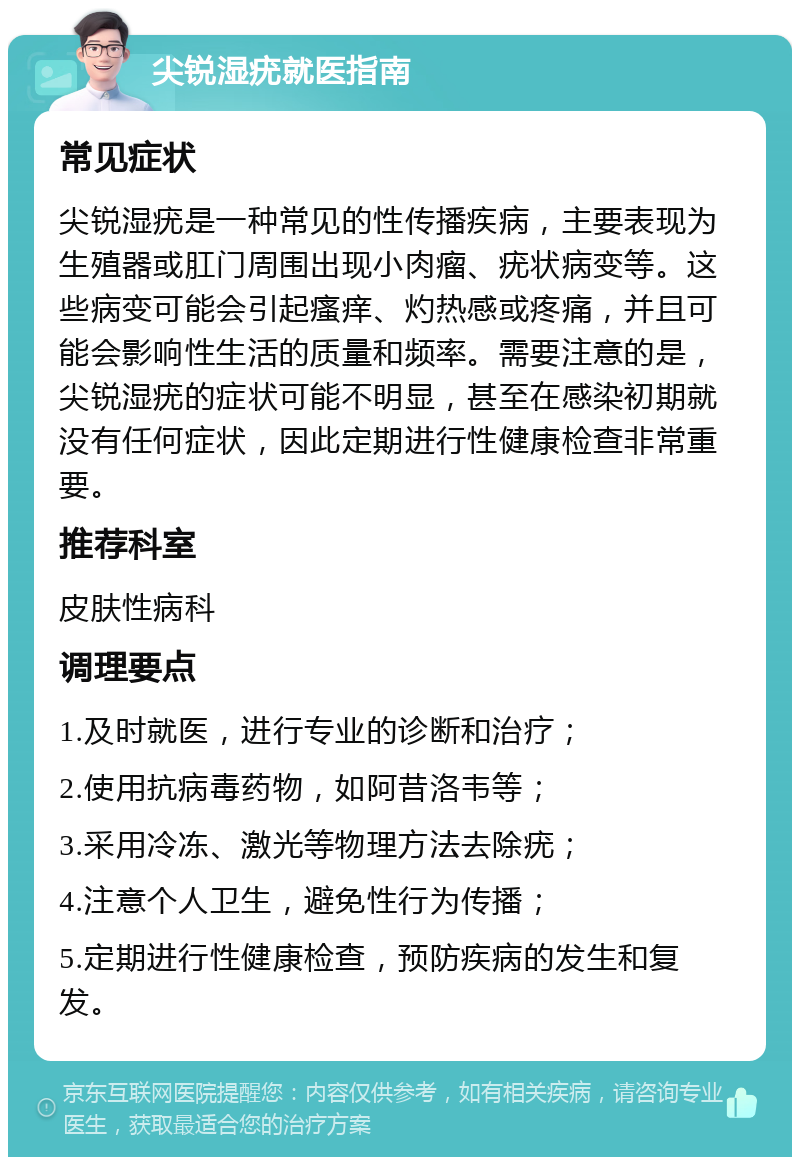 尖锐湿疣就医指南 常见症状 尖锐湿疣是一种常见的性传播疾病，主要表现为生殖器或肛门周围出现小肉瘤、疣状病变等。这些病变可能会引起瘙痒、灼热感或疼痛，并且可能会影响性生活的质量和频率。需要注意的是，尖锐湿疣的症状可能不明显，甚至在感染初期就没有任何症状，因此定期进行性健康检查非常重要。 推荐科室 皮肤性病科 调理要点 1.及时就医，进行专业的诊断和治疗； 2.使用抗病毒药物，如阿昔洛韦等； 3.采用冷冻、激光等物理方法去除疣； 4.注意个人卫生，避免性行为传播； 5.定期进行性健康检查，预防疾病的发生和复发。