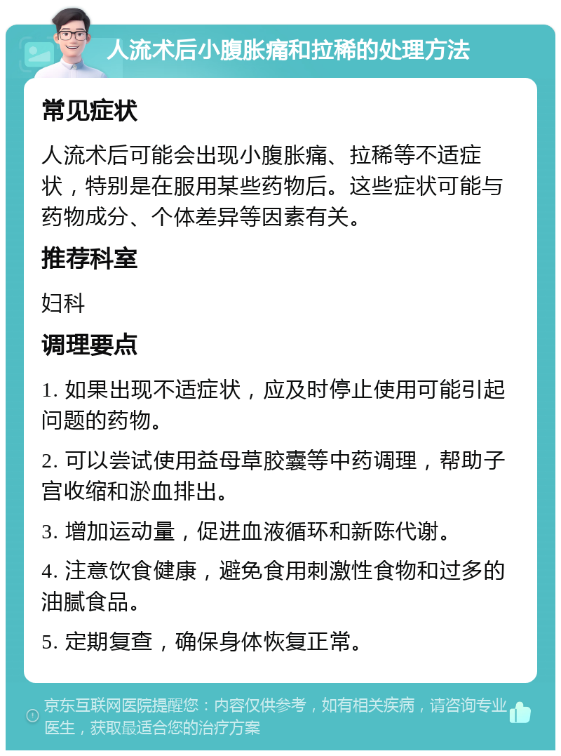 人流术后小腹胀痛和拉稀的处理方法 常见症状 人流术后可能会出现小腹胀痛、拉稀等不适症状，特别是在服用某些药物后。这些症状可能与药物成分、个体差异等因素有关。 推荐科室 妇科 调理要点 1. 如果出现不适症状，应及时停止使用可能引起问题的药物。 2. 可以尝试使用益母草胶囊等中药调理，帮助子宫收缩和淤血排出。 3. 增加运动量，促进血液循环和新陈代谢。 4. 注意饮食健康，避免食用刺激性食物和过多的油腻食品。 5. 定期复查，确保身体恢复正常。