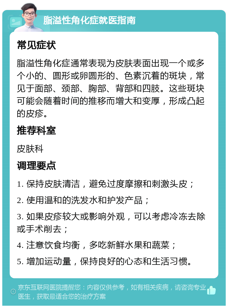 脂溢性角化症就医指南 常见症状 脂溢性角化症通常表现为皮肤表面出现一个或多个小的、圆形或卵圆形的、色素沉着的斑块，常见于面部、颈部、胸部、背部和四肢。这些斑块可能会随着时间的推移而增大和变厚，形成凸起的皮疹。 推荐科室 皮肤科 调理要点 1. 保持皮肤清洁，避免过度摩擦和刺激头皮； 2. 使用温和的洗发水和护发产品； 3. 如果皮疹较大或影响外观，可以考虑冷冻去除或手术削去； 4. 注意饮食均衡，多吃新鲜水果和蔬菜； 5. 增加运动量，保持良好的心态和生活习惯。