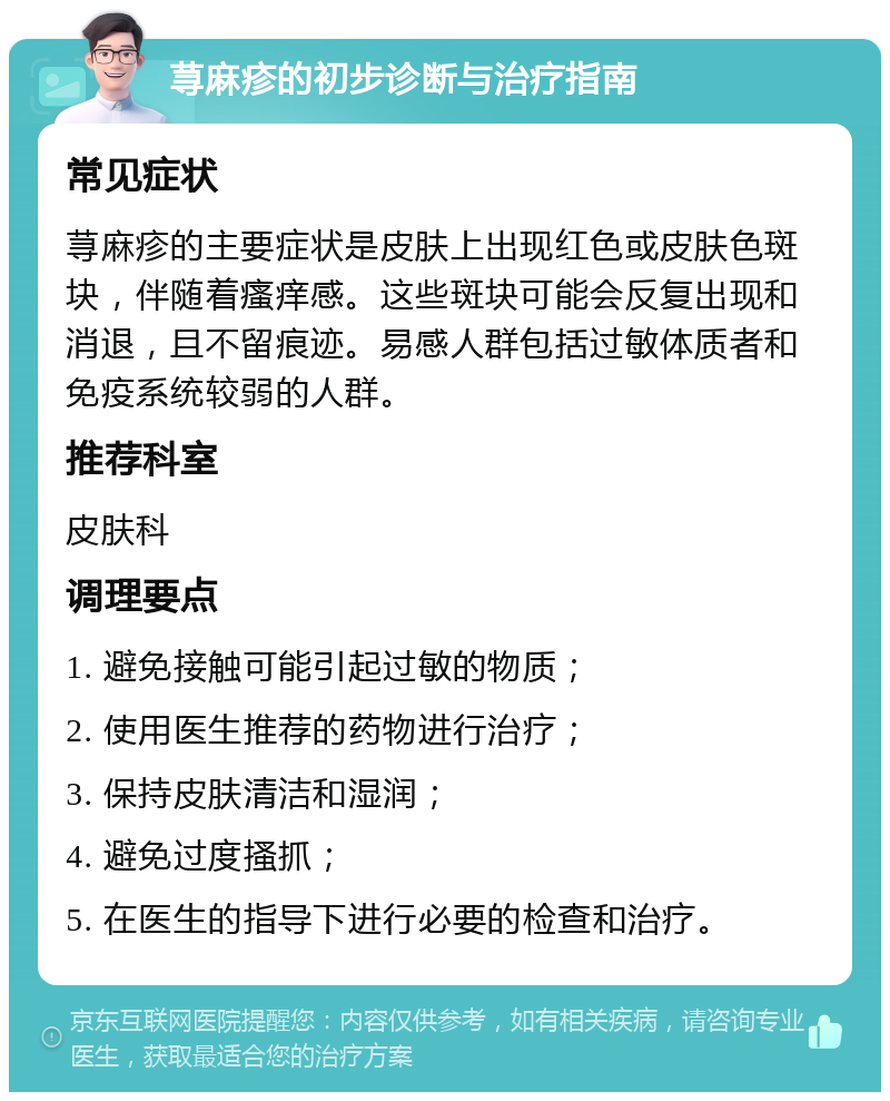 荨麻疹的初步诊断与治疗指南 常见症状 荨麻疹的主要症状是皮肤上出现红色或皮肤色斑块，伴随着瘙痒感。这些斑块可能会反复出现和消退，且不留痕迹。易感人群包括过敏体质者和免疫系统较弱的人群。 推荐科室 皮肤科 调理要点 1. 避免接触可能引起过敏的物质； 2. 使用医生推荐的药物进行治疗； 3. 保持皮肤清洁和湿润； 4. 避免过度搔抓； 5. 在医生的指导下进行必要的检查和治疗。