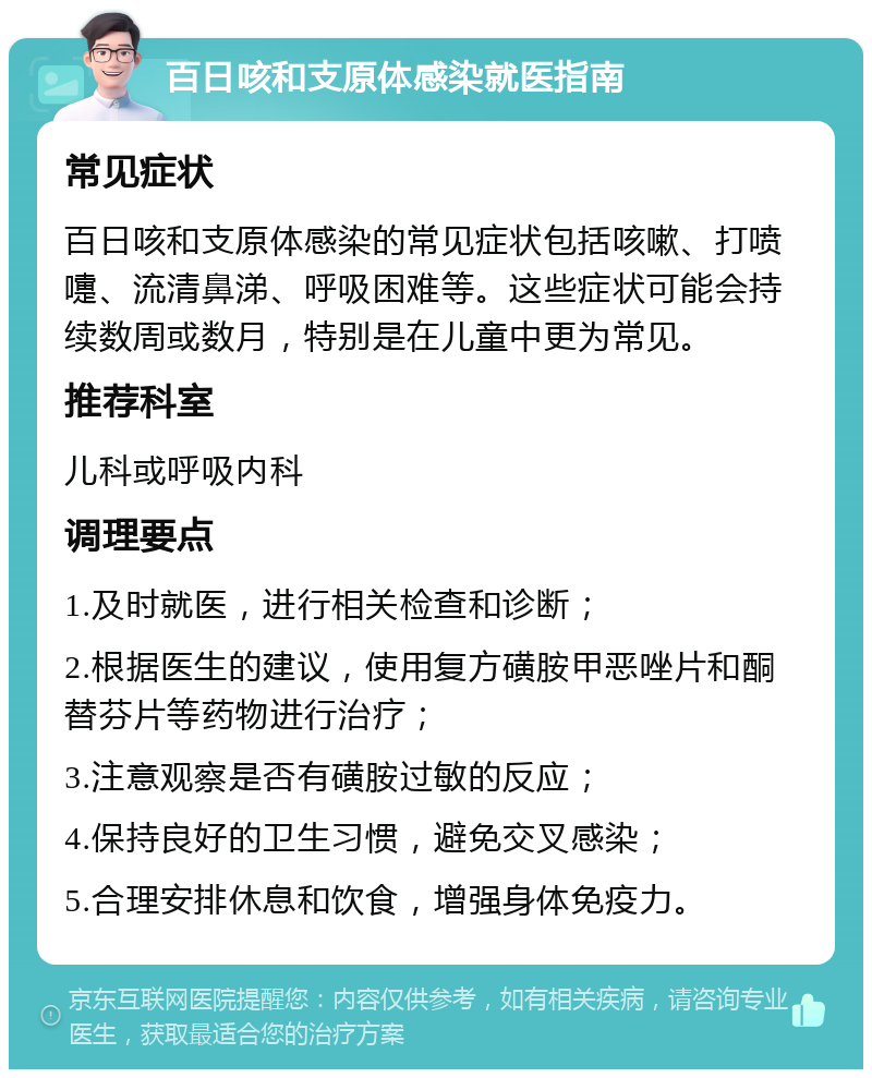 百日咳和支原体感染就医指南 常见症状 百日咳和支原体感染的常见症状包括咳嗽、打喷嚏、流清鼻涕、呼吸困难等。这些症状可能会持续数周或数月，特别是在儿童中更为常见。 推荐科室 儿科或呼吸内科 调理要点 1.及时就医，进行相关检查和诊断； 2.根据医生的建议，使用复方磺胺甲恶唑片和酮替芬片等药物进行治疗； 3.注意观察是否有磺胺过敏的反应； 4.保持良好的卫生习惯，避免交叉感染； 5.合理安排休息和饮食，增强身体免疫力。