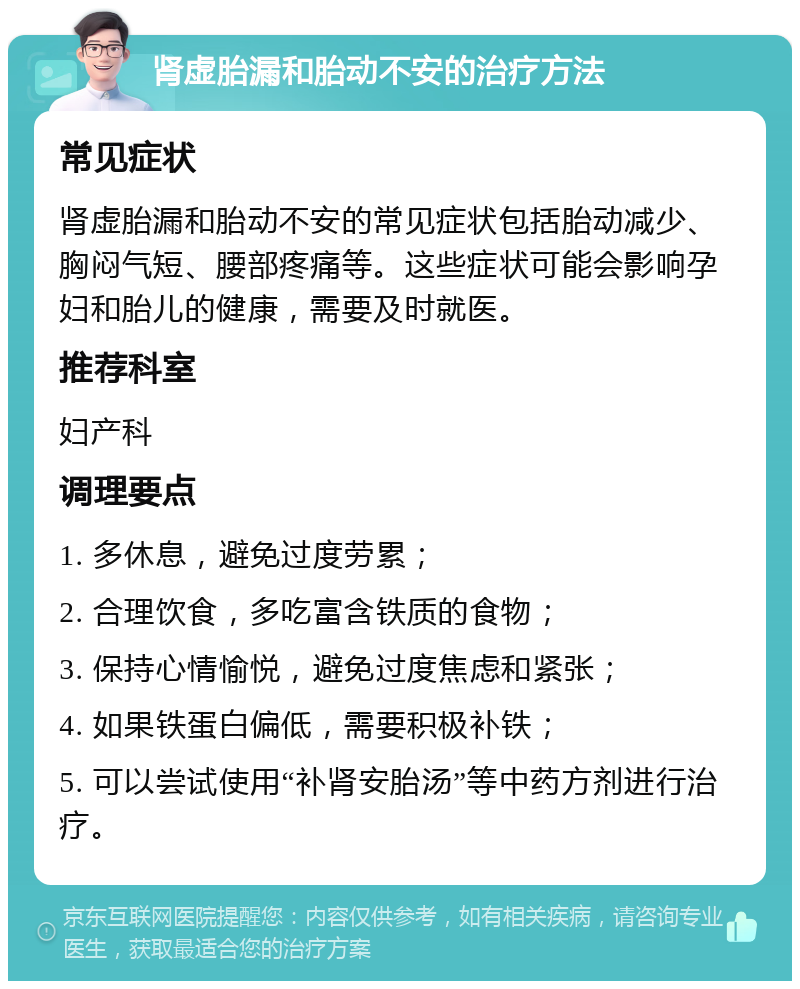 肾虚胎漏和胎动不安的治疗方法 常见症状 肾虚胎漏和胎动不安的常见症状包括胎动减少、胸闷气短、腰部疼痛等。这些症状可能会影响孕妇和胎儿的健康，需要及时就医。 推荐科室 妇产科 调理要点 1. 多休息，避免过度劳累； 2. 合理饮食，多吃富含铁质的食物； 3. 保持心情愉悦，避免过度焦虑和紧张； 4. 如果铁蛋白偏低，需要积极补铁； 5. 可以尝试使用“补肾安胎汤”等中药方剂进行治疗。