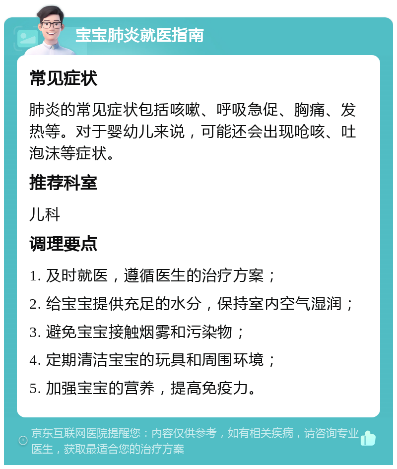 宝宝肺炎就医指南 常见症状 肺炎的常见症状包括咳嗽、呼吸急促、胸痛、发热等。对于婴幼儿来说，可能还会出现呛咳、吐泡沫等症状。 推荐科室 儿科 调理要点 1. 及时就医，遵循医生的治疗方案； 2. 给宝宝提供充足的水分，保持室内空气湿润； 3. 避免宝宝接触烟雾和污染物； 4. 定期清洁宝宝的玩具和周围环境； 5. 加强宝宝的营养，提高免疫力。