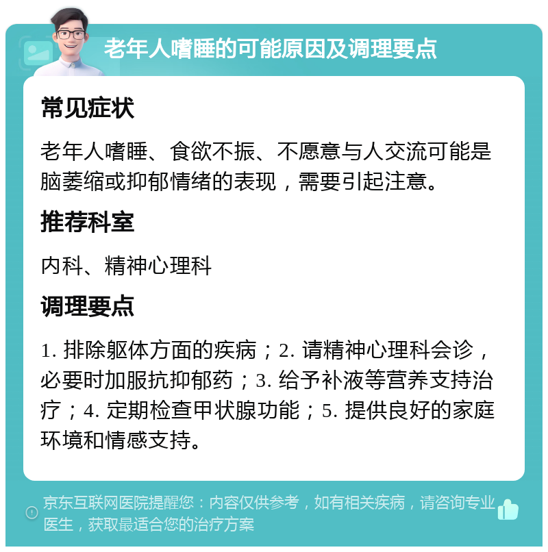 老年人嗜睡的可能原因及调理要点 常见症状 老年人嗜睡、食欲不振、不愿意与人交流可能是脑萎缩或抑郁情绪的表现，需要引起注意。 推荐科室 内科、精神心理科 调理要点 1. 排除躯体方面的疾病；2. 请精神心理科会诊，必要时加服抗抑郁药；3. 给予补液等营养支持治疗；4. 定期检查甲状腺功能；5. 提供良好的家庭环境和情感支持。