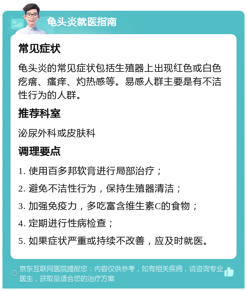 龟头炎就医指南 常见症状 龟头炎的常见症状包括生殖器上出现红色或白色疙瘩、瘙痒、灼热感等。易感人群主要是有不洁性行为的人群。 推荐科室 泌尿外科或皮肤科 调理要点 1. 使用百多邦软膏进行局部治疗； 2. 避免不洁性行为，保持生殖器清洁； 3. 加强免疫力，多吃富含维生素C的食物； 4. 定期进行性病检查； 5. 如果症状严重或持续不改善，应及时就医。