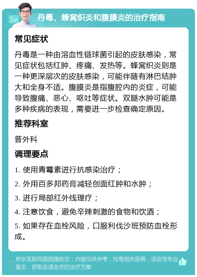 丹毒、蜂窝织炎和腹膜炎的治疗指南 常见症状 丹毒是一种由溶血性链球菌引起的皮肤感染，常见症状包括红肿、疼痛、发热等。蜂窝织炎则是一种更深层次的皮肤感染，可能伴随有淋巴结肿大和全身不适。腹膜炎是指腹腔内的炎症，可能导致腹痛、恶心、呕吐等症状。双腿水肿可能是多种疾病的表现，需要进一步检查确定原因。 推荐科室 普外科 调理要点 1. 使用青霉素进行抗感染治疗； 2. 外用百多邦药膏减轻创面红肿和水肿； 3. 进行局部红外线理疗； 4. 注意饮食，避免辛辣刺激的食物和饮酒； 5. 如果存在血栓风险，口服利伐沙班预防血栓形成。