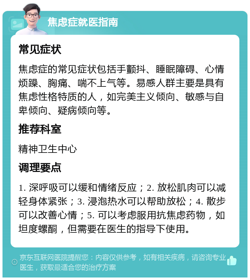 焦虑症就医指南 常见症状 焦虑症的常见症状包括手颤抖、睡眠障碍、心情烦躁、胸痛、喘不上气等。易感人群主要是具有焦虑性格特质的人，如完美主义倾向、敏感与自卑倾向、疑病倾向等。 推荐科室 精神卫生中心 调理要点 1. 深呼吸可以缓和情绪反应；2. 放松肌肉可以减轻身体紧张；3. 浸泡热水可以帮助放松；4. 散步可以改善心情；5. 可以考虑服用抗焦虑药物，如坦度螺酮，但需要在医生的指导下使用。