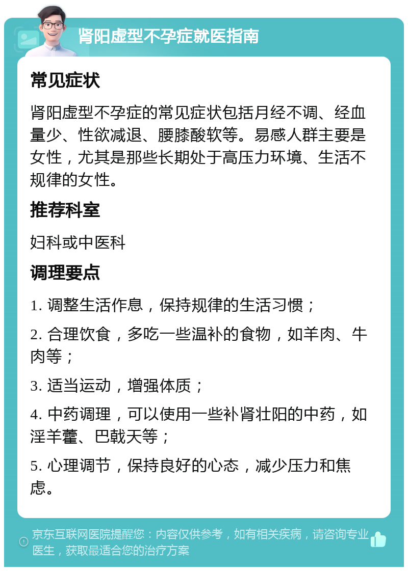 肾阳虚型不孕症就医指南 常见症状 肾阳虚型不孕症的常见症状包括月经不调、经血量少、性欲减退、腰膝酸软等。易感人群主要是女性，尤其是那些长期处于高压力环境、生活不规律的女性。 推荐科室 妇科或中医科 调理要点 1. 调整生活作息，保持规律的生活习惯； 2. 合理饮食，多吃一些温补的食物，如羊肉、牛肉等； 3. 适当运动，增强体质； 4. 中药调理，可以使用一些补肾壮阳的中药，如淫羊藿、巴戟天等； 5. 心理调节，保持良好的心态，减少压力和焦虑。