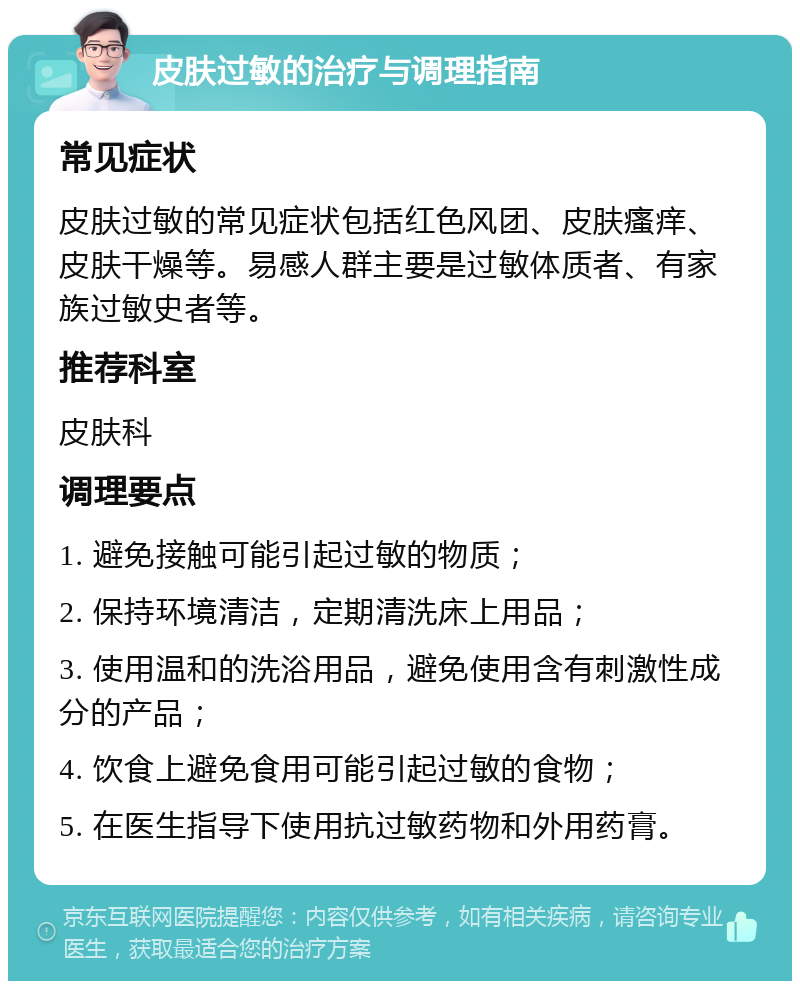 皮肤过敏的治疗与调理指南 常见症状 皮肤过敏的常见症状包括红色风团、皮肤瘙痒、皮肤干燥等。易感人群主要是过敏体质者、有家族过敏史者等。 推荐科室 皮肤科 调理要点 1. 避免接触可能引起过敏的物质； 2. 保持环境清洁，定期清洗床上用品； 3. 使用温和的洗浴用品，避免使用含有刺激性成分的产品； 4. 饮食上避免食用可能引起过敏的食物； 5. 在医生指导下使用抗过敏药物和外用药膏。