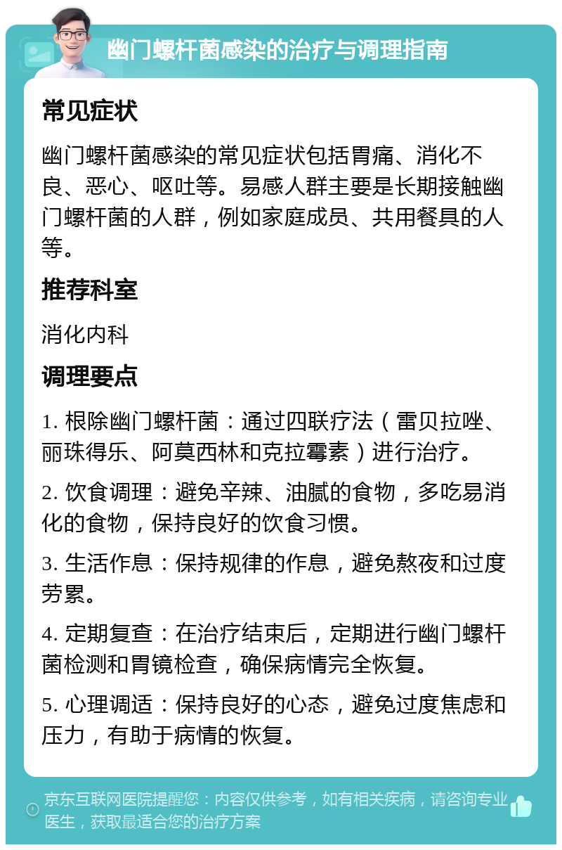 幽门螺杆菌感染的治疗与调理指南 常见症状 幽门螺杆菌感染的常见症状包括胃痛、消化不良、恶心、呕吐等。易感人群主要是长期接触幽门螺杆菌的人群，例如家庭成员、共用餐具的人等。 推荐科室 消化内科 调理要点 1. 根除幽门螺杆菌：通过四联疗法（雷贝拉唑、丽珠得乐、阿莫西林和克拉霉素）进行治疗。 2. 饮食调理：避免辛辣、油腻的食物，多吃易消化的食物，保持良好的饮食习惯。 3. 生活作息：保持规律的作息，避免熬夜和过度劳累。 4. 定期复查：在治疗结束后，定期进行幽门螺杆菌检测和胃镜检查，确保病情完全恢复。 5. 心理调适：保持良好的心态，避免过度焦虑和压力，有助于病情的恢复。