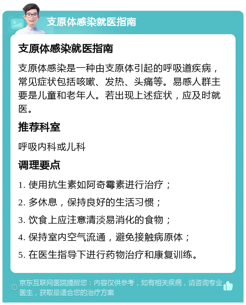 支原体感染就医指南 支原体感染就医指南 支原体感染是一种由支原体引起的呼吸道疾病，常见症状包括咳嗽、发热、头痛等。易感人群主要是儿童和老年人。若出现上述症状，应及时就医。 推荐科室 呼吸内科或儿科 调理要点 1. 使用抗生素如阿奇霉素进行治疗； 2. 多休息，保持良好的生活习惯； 3. 饮食上应注意清淡易消化的食物； 4. 保持室内空气流通，避免接触病原体； 5. 在医生指导下进行药物治疗和康复训练。