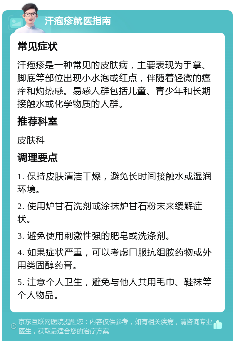 汗疱疹就医指南 常见症状 汗疱疹是一种常见的皮肤病，主要表现为手掌、脚底等部位出现小水泡或红点，伴随着轻微的瘙痒和灼热感。易感人群包括儿童、青少年和长期接触水或化学物质的人群。 推荐科室 皮肤科 调理要点 1. 保持皮肤清洁干燥，避免长时间接触水或湿润环境。 2. 使用炉甘石洗剂或涂抹炉甘石粉末来缓解症状。 3. 避免使用刺激性强的肥皂或洗涤剂。 4. 如果症状严重，可以考虑口服抗组胺药物或外用类固醇药膏。 5. 注意个人卫生，避免与他人共用毛巾、鞋袜等个人物品。