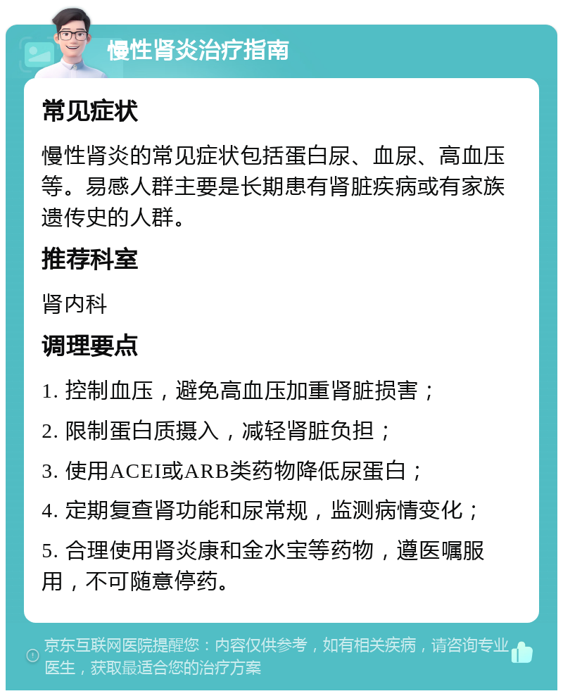 慢性肾炎治疗指南 常见症状 慢性肾炎的常见症状包括蛋白尿、血尿、高血压等。易感人群主要是长期患有肾脏疾病或有家族遗传史的人群。 推荐科室 肾内科 调理要点 1. 控制血压，避免高血压加重肾脏损害； 2. 限制蛋白质摄入，减轻肾脏负担； 3. 使用ACEI或ARB类药物降低尿蛋白； 4. 定期复查肾功能和尿常规，监测病情变化； 5. 合理使用肾炎康和金水宝等药物，遵医嘱服用，不可随意停药。